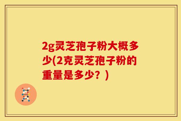 2g灵芝孢子粉大概多少(2克灵芝孢子粉的重量是多少?)