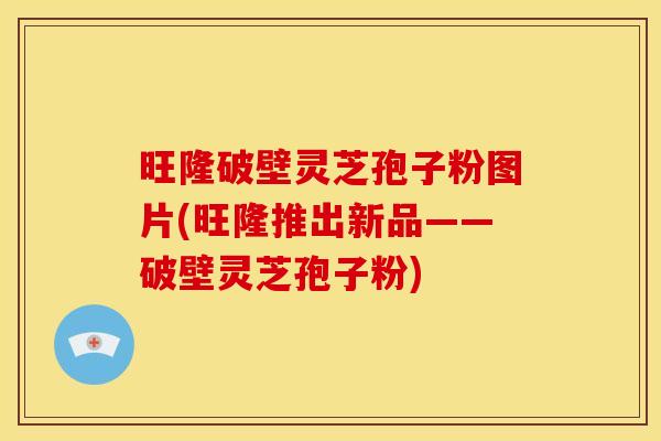 旺隆破壁灵芝孢子粉图片(旺隆推出新品——破壁灵芝孢子粉)