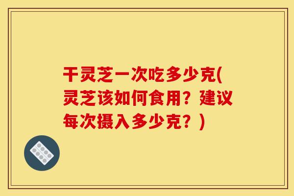 干灵芝一次吃多少克(灵芝该如何食用？建议每次摄入多少克？)