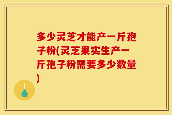 多少灵芝才能产一斤孢子粉(灵芝果实生产一斤孢子粉需要多少数量)