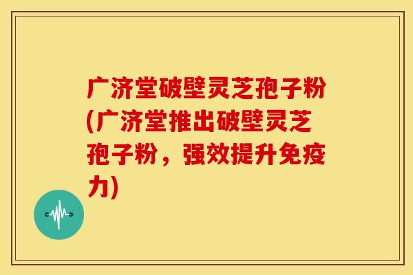 广济堂破壁灵芝孢子粉(广济堂推出破壁灵芝孢子粉,强效提升免疫力)