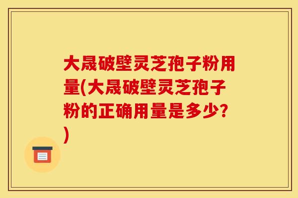 大晟破壁灵芝孢子粉用量(大晟破壁灵芝孢子粉的正确用量是多少？)