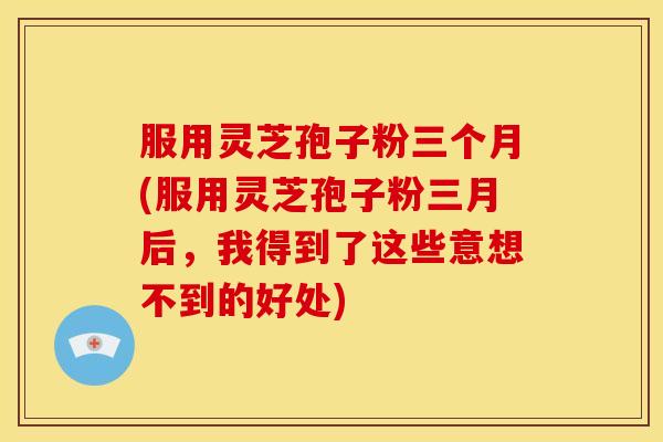 服用灵芝孢子粉三个月(服用灵芝孢子粉三月后,我得到了这些意想不到的好处)