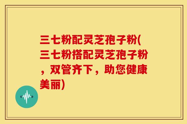 三七粉配灵芝孢子粉(三七粉搭配灵芝孢子粉，双管齐下，助您健康美丽)