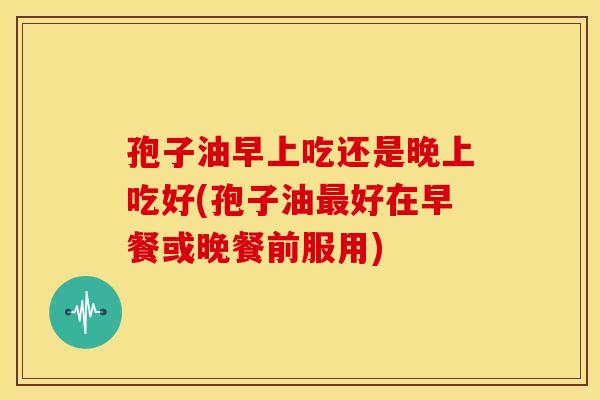 孢子油早上吃还是晚上吃好(孢子油最好在早餐或晚餐前服用)