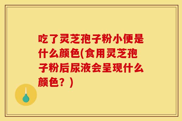 吃了灵芝孢子粉小便是什么颜色(食用灵芝孢子粉后尿液会呈现什么颜色？)