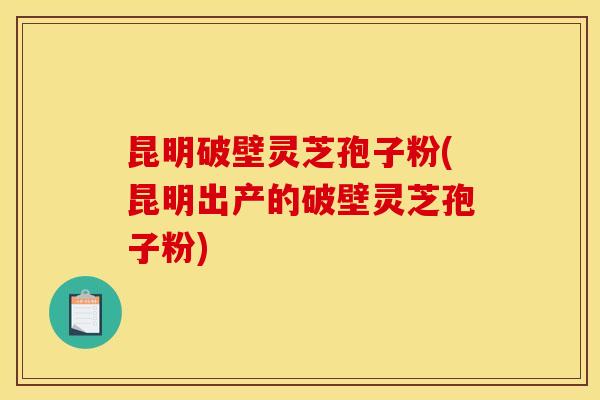昆明破壁灵芝孢子粉(昆明出产的破壁灵芝孢子粉)