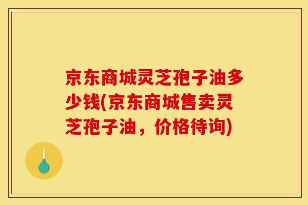 京东商城灵芝孢子油多少钱(京东商城售卖灵芝孢子油,价格待询)
