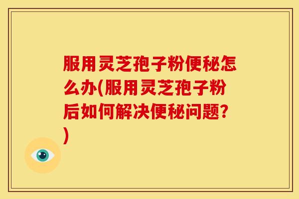 服用灵芝孢子粉便秘怎么办(服用灵芝孢子粉后如何解决便秘问题?)