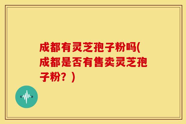 成都有灵芝孢子粉吗(成都是否有售卖灵芝孢子粉?)