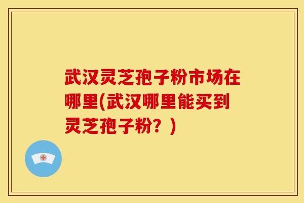 武汉灵芝孢子粉市场在哪里(武汉哪里能买到灵芝孢子粉？)