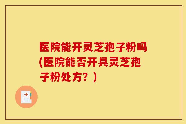 医院能开灵芝孢子粉吗(医院能否开具灵芝孢子粉处方?)