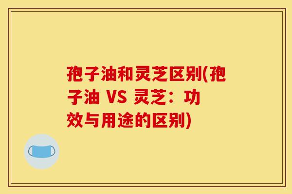 孢子油和灵芝区别(孢子油 VS 灵芝:功效与用途的区别)