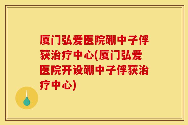 厦门弘爱医院硼中子俘获治疗中心(厦门弘爱医院开设硼中子俘获治疗中心)