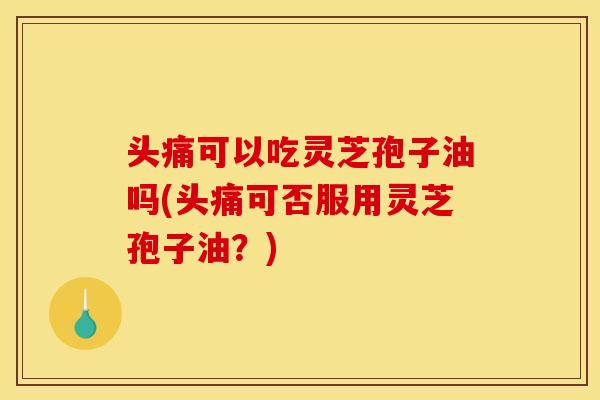 头痛可以吃灵芝孢子油吗(头痛可否服用灵芝孢子油?)