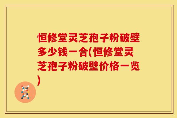 恒修堂灵芝孢子粉破壁多少钱一合(恒修堂灵芝孢子粉破壁价格一览)