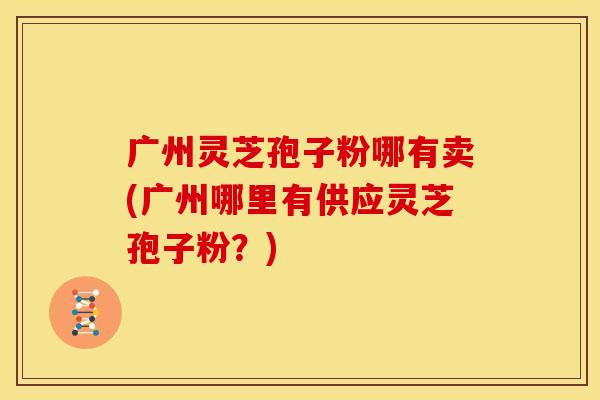 广州灵芝孢子粉哪有卖(广州哪里有供应灵芝孢子粉?)