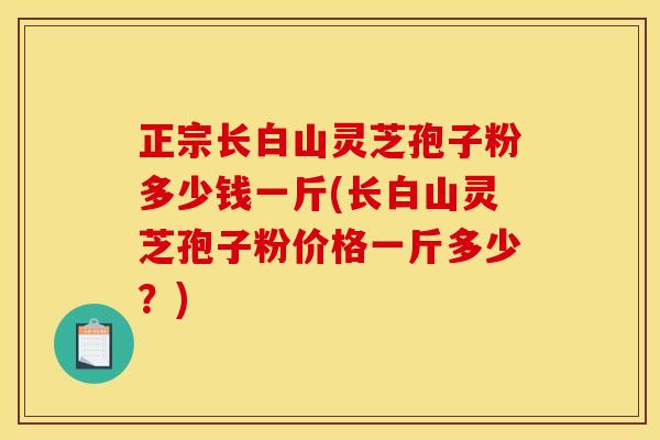 正宗长白山灵芝孢子粉多少钱一斤(长白山灵芝孢子粉价格一斤多少？)