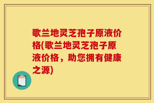 歌兰地灵芝孢子原液价格(歌兰地灵芝孢子原液价格,助您拥有健康之源)