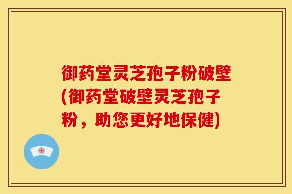 御药堂灵芝孢子粉破壁(御药堂破壁灵芝孢子粉，助您更好地保健)