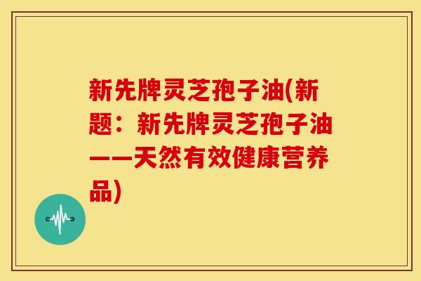 新先牌灵芝孢子油(新题：新先牌灵芝孢子油——天然有效健康营养品)