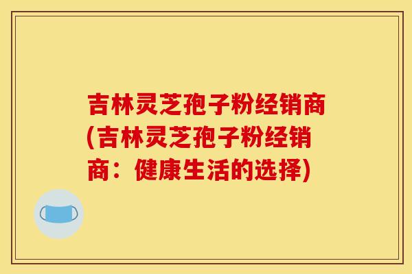 吉林灵芝孢子粉经销商(吉林灵芝孢子粉经销商:健康生活的选择)