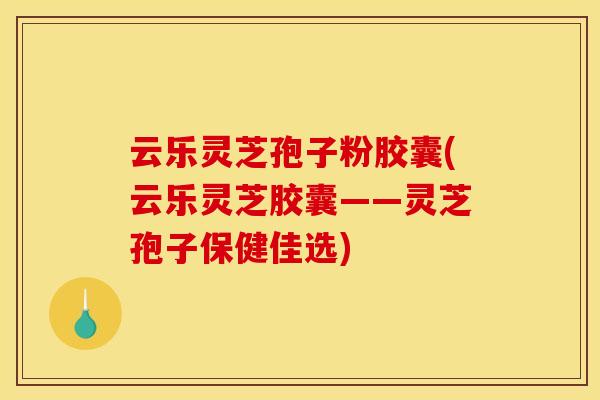 云乐灵芝孢子粉胶囊(云乐灵芝胶囊——灵芝孢子保健佳选)