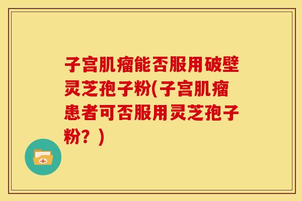 子宫肌瘤能否服用破壁灵芝孢子粉(子宫肌瘤患者可否服用灵芝孢子粉?)