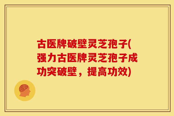 古医牌破壁灵芝孢子(强力古医牌灵芝孢子成功突破壁,提高功效)