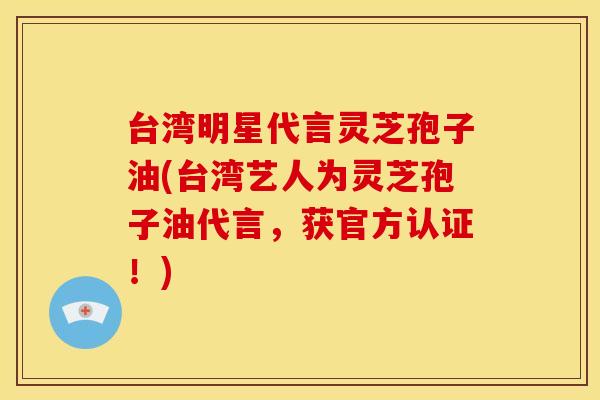 台湾明星代言灵芝孢子油(台湾艺人为灵芝孢子油代言，获官方认证！)
