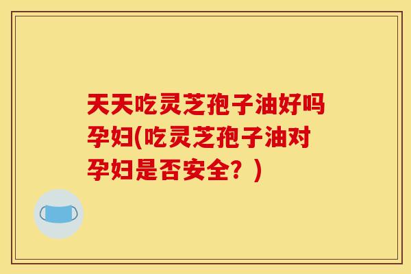 天天吃灵芝孢子油好吗孕妇(吃灵芝孢子油对孕妇是否安全?)