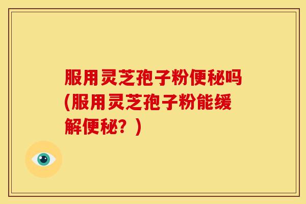 服用灵芝孢子粉便秘吗(服用灵芝孢子粉能缓解便秘？)