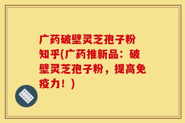 广药破壁灵芝孢子粉 知乎(广药推新品:破壁灵芝孢子粉,提高免疫力!)