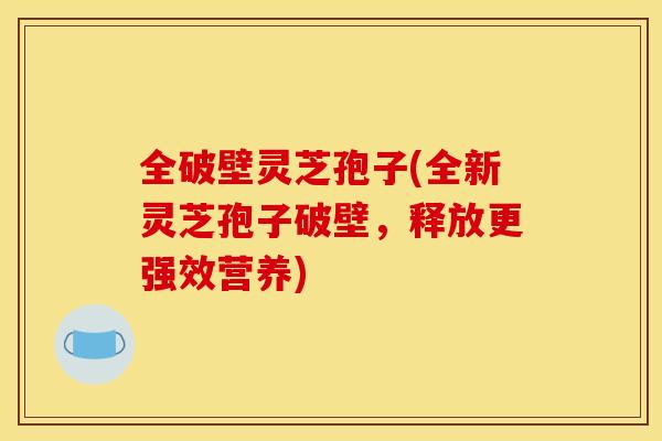 全破壁灵芝孢子(全新灵芝孢子破壁,释放更强效营养)