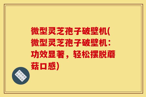 微型灵芝孢子破壁机(微型灵芝孢子破壁机:功效显著,轻松摆脱蘑菇口感)