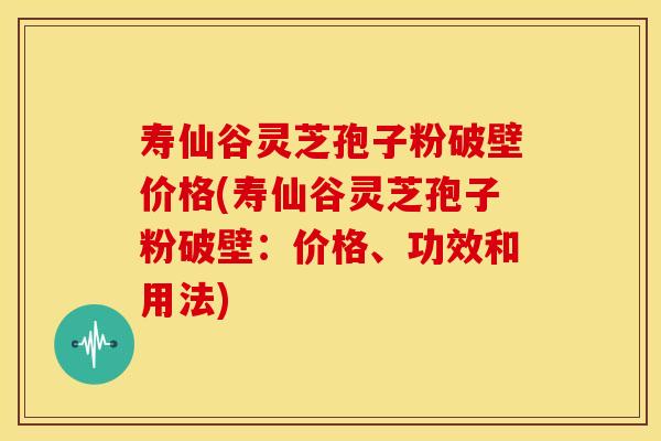 寿仙谷灵芝孢子粉破壁价格(寿仙谷灵芝孢子粉破壁：价格、功效和用法)