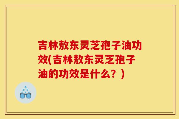 吉林敖东灵芝孢子油功效(吉林敖东灵芝孢子油的功效是什么?)