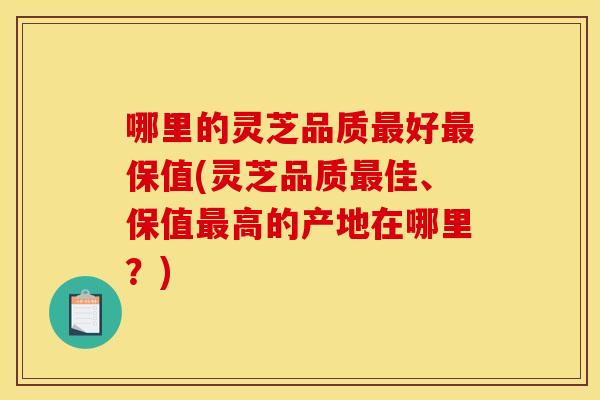 哪里的灵芝品质最好最保值(灵芝品质最佳、保值最高的产地在哪里?)