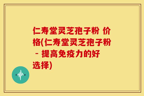 仁寿堂灵芝孢子粉 价格(仁寿堂灵芝孢子粉 - 提高免疫力的好选择)