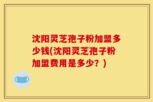 沈阳灵芝孢子粉加盟多少钱(沈阳灵芝孢子粉加盟费用是多少?)