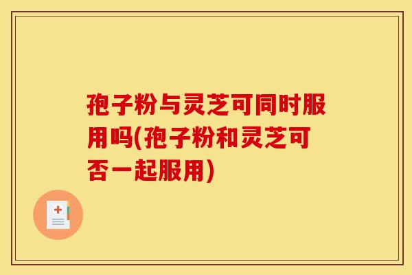 孢子粉与灵芝可同时服用吗(孢子粉和灵芝可否一起服用)