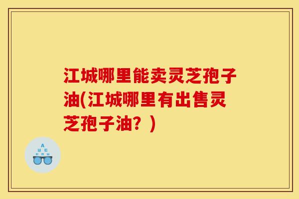 江城哪里能卖灵芝孢子油(江城哪里有出售灵芝孢子油?)