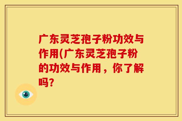 广东灵芝孢子粉功效与作用(广东灵芝孢子粉的功效与作用,你了解吗?