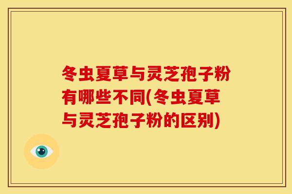 冬虫夏草与灵芝孢子粉有哪些不同(冬虫夏草与灵芝孢子粉的区别)