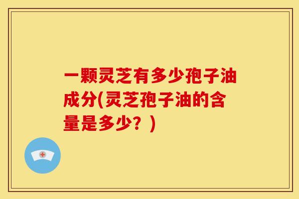 一颗灵芝有多少孢子油成分(灵芝孢子油的含量是多少?)