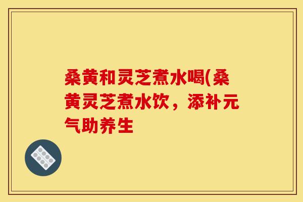 桑黄和灵芝煮水喝(桑黄灵芝煮水饮，添补元气助养生