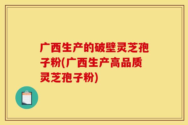 广西生产的破壁灵芝孢子粉(广西生产高品质灵芝孢子粉)