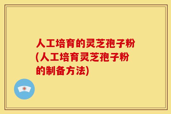 人工培育的灵芝孢子粉(人工培育灵芝孢子粉的制备方法)