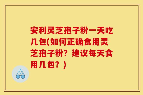 安利灵芝孢子粉一天吃几包(如何正确食用灵芝孢子粉?建议每天食用几包?)