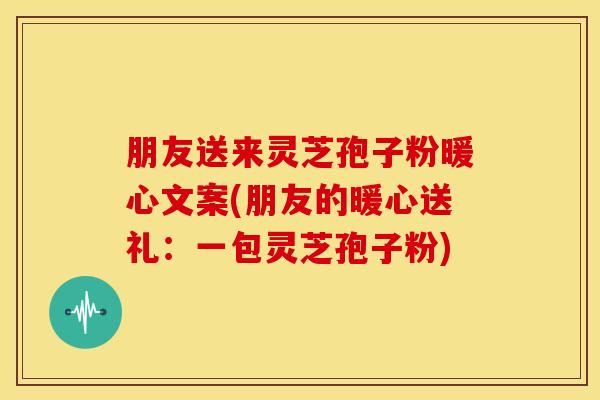 朋友送来灵芝孢子粉暖心文案(朋友的暖心送礼:一包灵芝孢子粉)